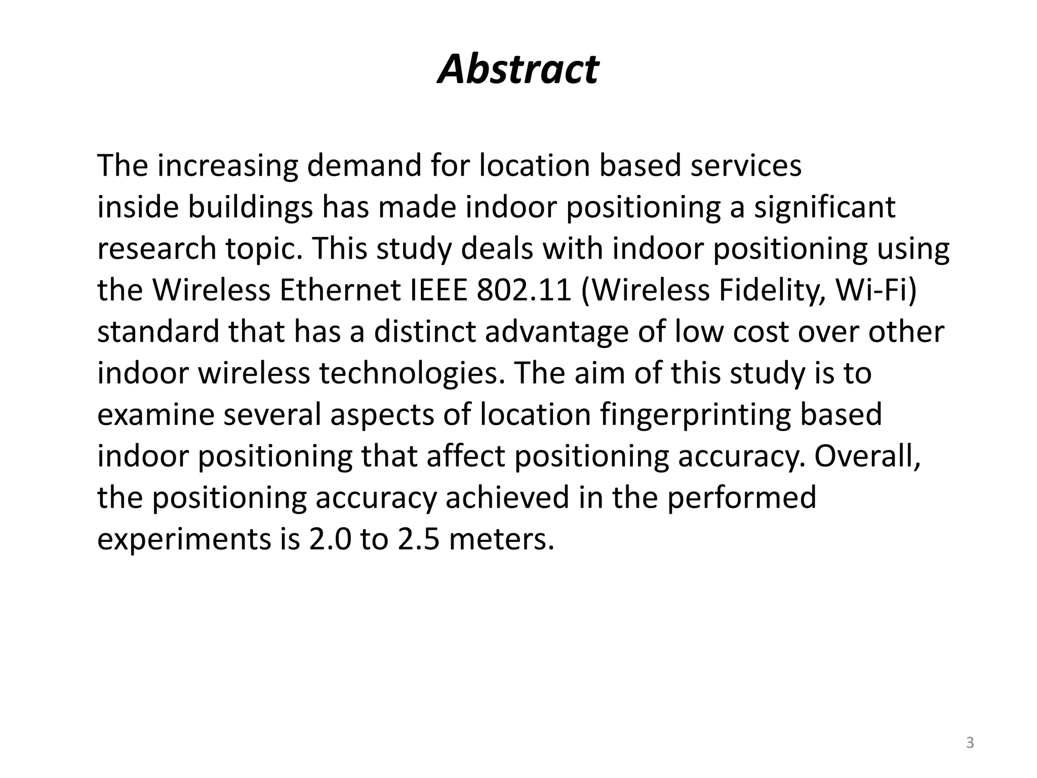 Abstract
The increasing demand for location based services
inside buildings has made indoor positioning a significant
research topic. This study deals with indoor positioning using
the Wireless Ethernet IEEE 802.11 (Wireless Fidelity, Wi-Fi)
standard that has a distinct advantage of low cost over other
indoor wireless technologies. The aim of this study is to
examine several aspects of location fingerprinting based
indoor positioning that affect positioning accuracy. Overall,
the positioning accuracy achieved in the performed
experiments is 2.0 to 2.5 meters.
3
 