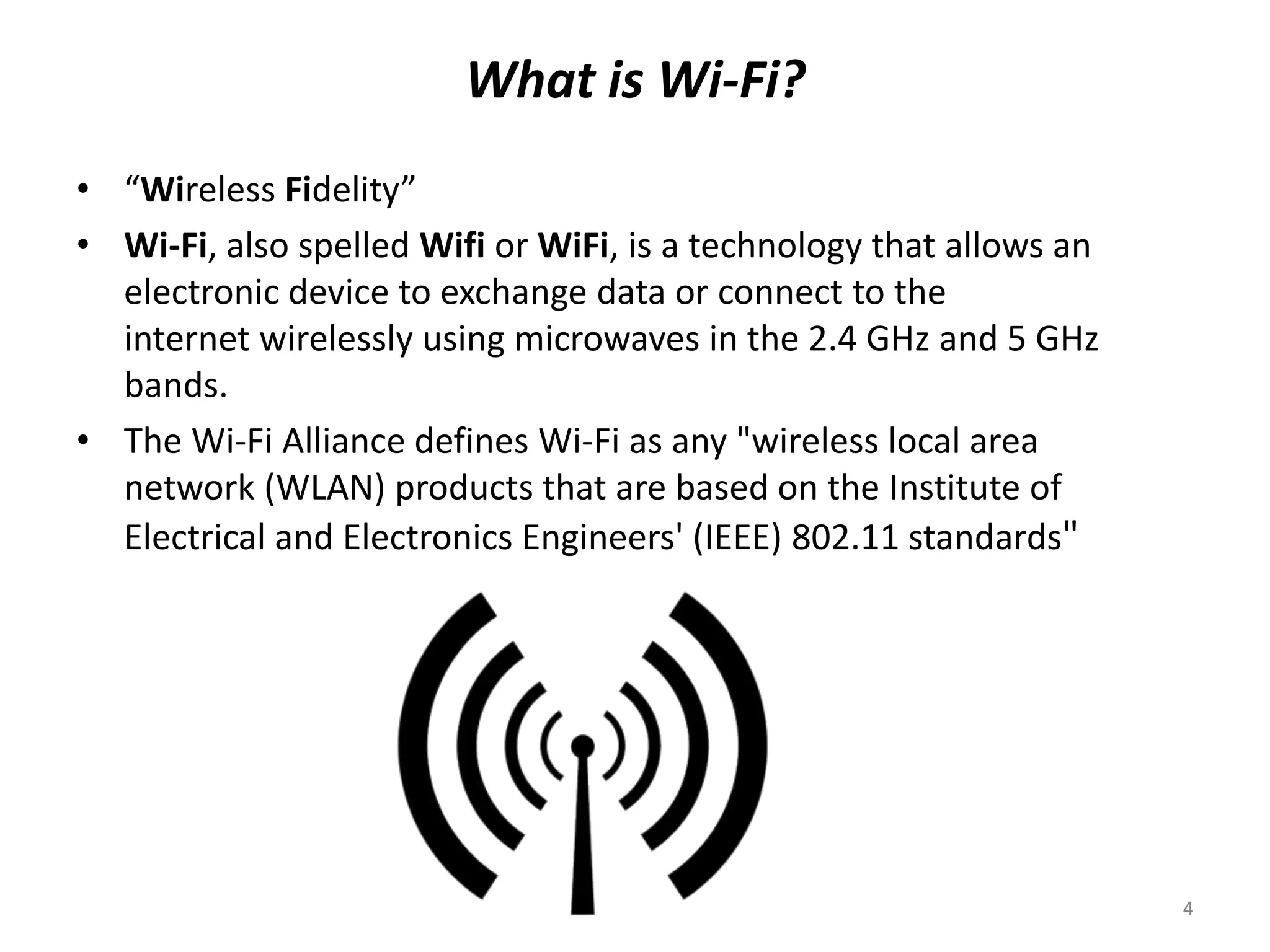 What is Wi-Fi?
• “Wireless Fidelity”
• Wi-Fi, also spelled Wifi or WiFi, is a technology that allows an
electronic device to exchange data or connect to the
internet wirelessly using microwaves in the 2.4 GHz and 5 GHz
bands.
• The Wi-Fi Alliance defines Wi-Fi as any "wireless local area
network (WLAN) products that are based on the Institute of
Electrical and Electronics Engineers' (IEEE) 802.11 standards"
4
 