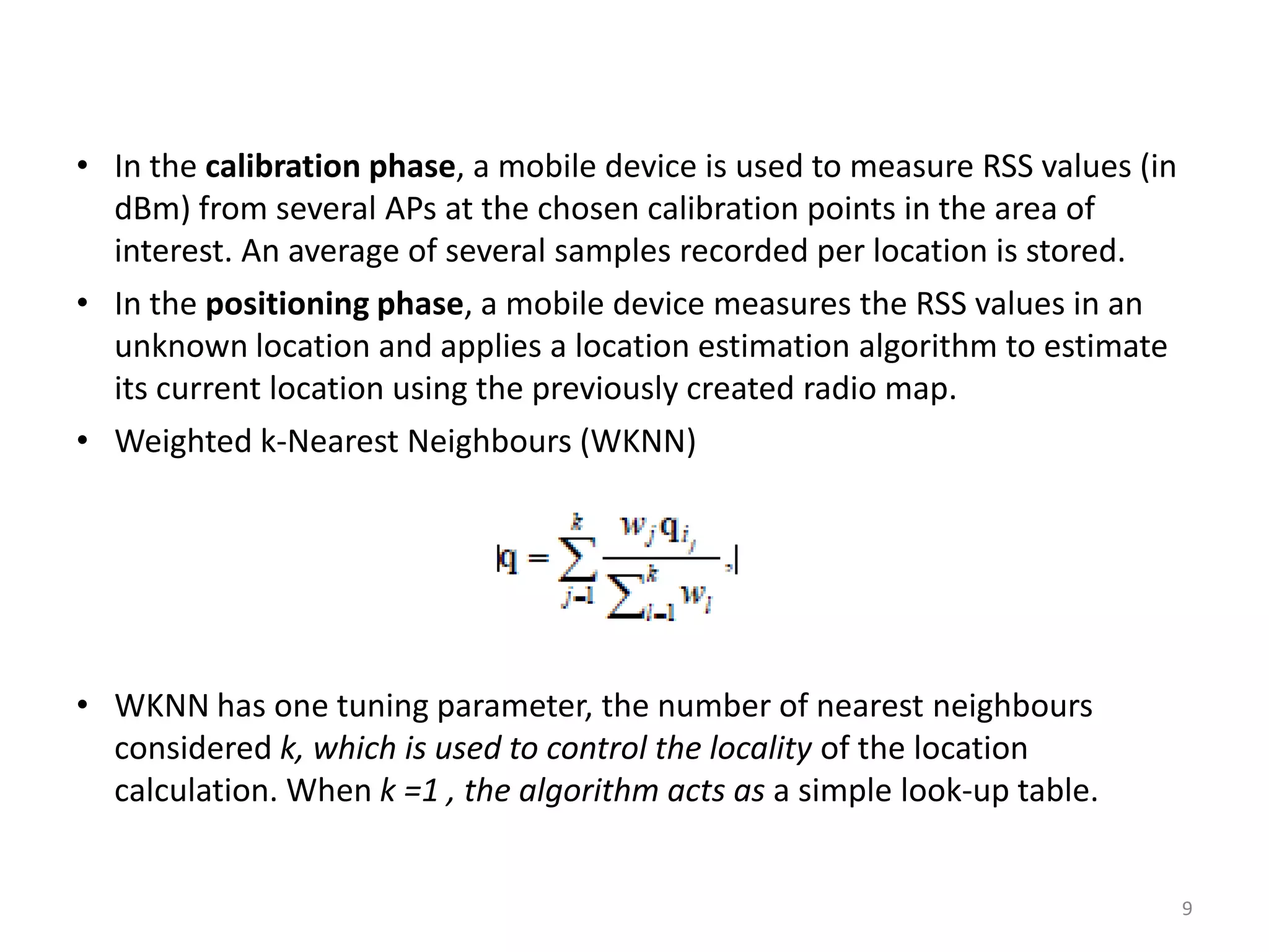 9
• In the calibration phase, a mobile device is used to measure RSS values (in
dBm) from several APs at the chosen calibration points in the area of
interest. An average of several samples recorded per location is stored.
• In the positioning phase, a mobile device measures the RSS values in an
unknown location and applies a location estimation algorithm to estimate
its current location using the previously created radio map.
• Weighted k-Nearest Neighbours (WKNN)
• WKNN has one tuning parameter, the number of nearest neighbours
considered k, which is used to control the locality of the location
calculation. When k =1 , the algorithm acts as a simple look-up table.
 