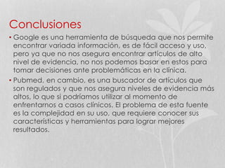 Conclusiones
• Google es una herramienta de búsqueda que nos permite
encontrar variada información, es de fácil acceso y uso,
pero ya que no nos asegura encontrar artículos de alto
nivel de evidencia, no nos podemos basar en estos para
tomar decisiones ante problemáticas en la clínica.
• Pubmed, en cambio, es una buscador de artículos que
son regulados y que nos asegura niveles de evidencia más
altos, lo que si podríamos utilizar al momento de
enfrentarnos a casos clínicos. El problema de esta fuente
es la complejidad en su uso, que requiere conocer sus
características y herramientas para lograr mejores
resultados.
 