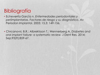 Bibliografía
• Echeverría García n. Enfermedades periodontales y
periimplantarias. Factores de riesgo y su diagnóstico. Av
Periodon Implantol. 2003; 15,3: 149-156.
• Chrcanovic B.R.; Albrektsson T.; Wennerberg A. Diabetes and
oral implant failure: a systematic review. J Dent Res. 2014;
Sep;93(9):859-67.
 