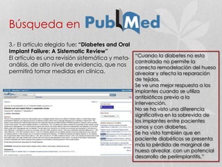 Búsqueda en
3.- El artículo elegido fue: “Diabetes and Oral
Implant Failure: A Sistematic Review”
El artículo es una revisión sistemática y meta-
análisis, de alto nivel de evidencia, que nos
permitirá tomar medidas en clínica.
“Cuando la diabetes no esta
controlada no permite la
correcta remodelación del hueso
alveolar y afecta la reparación
de tejidos.
Se ve una mejor respuesta a los
implantes cuando se utiliza
antibióticos previo a la
intervención.
No se ha visto una diferencia
significativa en la sobrevida de
los implantes entre pacientes
sanos y con diabetes.
Se ha visto también que en
paciente diabéticos se presenta
más la pérdida de marginal de
hueso alveolar, con un potencial
desarrollo de periimplantitis.”
 