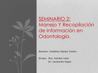 Alumno: Catalina Ojeda Castro
Grupo: Dra. Sandra León
Dr. Leonardo Tapia
SEMINARIO 2:
Manejo Y Recopilación
de Información en
Odontología.
 