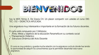 Soy la MDS Nimia A. De Gracia CH. Un placer compartir con ustedes el curso DID.
TEC- 512 – DIDÁCTICA APLICADA.
Una asignatura muy interesante e importante en la formación de los futuros docentes.
El curso está compuesto por 3 Módulos:
• Fines, Metas y objetivos de la educación Panameña en su contexto social
• Planeamiento Didáctico
• Estructura Dinámica del Acto Docente
El curso es muy práctico y guarda mucha relación con la asignatura currículo donde has tenido
la oportunidad de adquirir los conocimientos que te permitirán desarrollar esta nueva
asignatura.
 