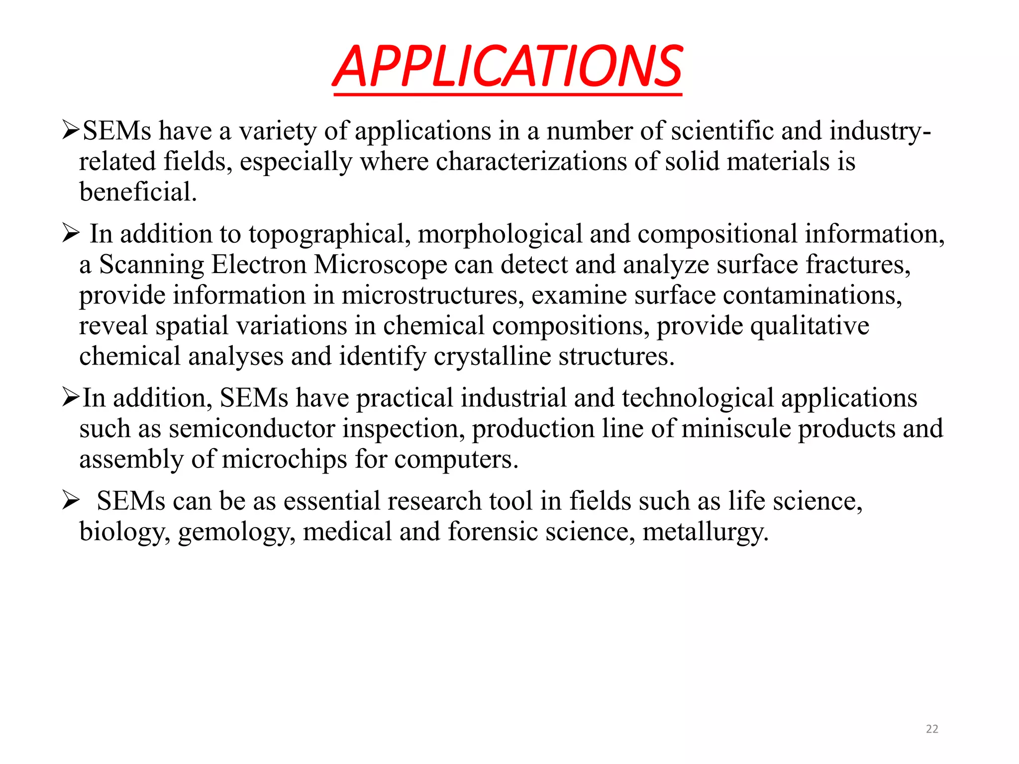 APPLICATIONS
SEMs have a variety of applications in a number of scientific and industry-
related fields, especially where characterizations of solid materials is
beneficial.
 In addition to topographical, morphological and compositional information,
a Scanning Electron Microscope can detect and analyze surface fractures,
provide information in microstructures, examine surface contaminations,
reveal spatial variations in chemical compositions, provide qualitative
chemical analyses and identify crystalline structures.
In addition, SEMs have practical industrial and technological applications
such as semiconductor inspection, production line of miniscule products and
assembly of microchips for computers.
 SEMs can be as essential research tool in fields such as life science,
biology, gemology, medical and forensic science, metallurgy.
22
 