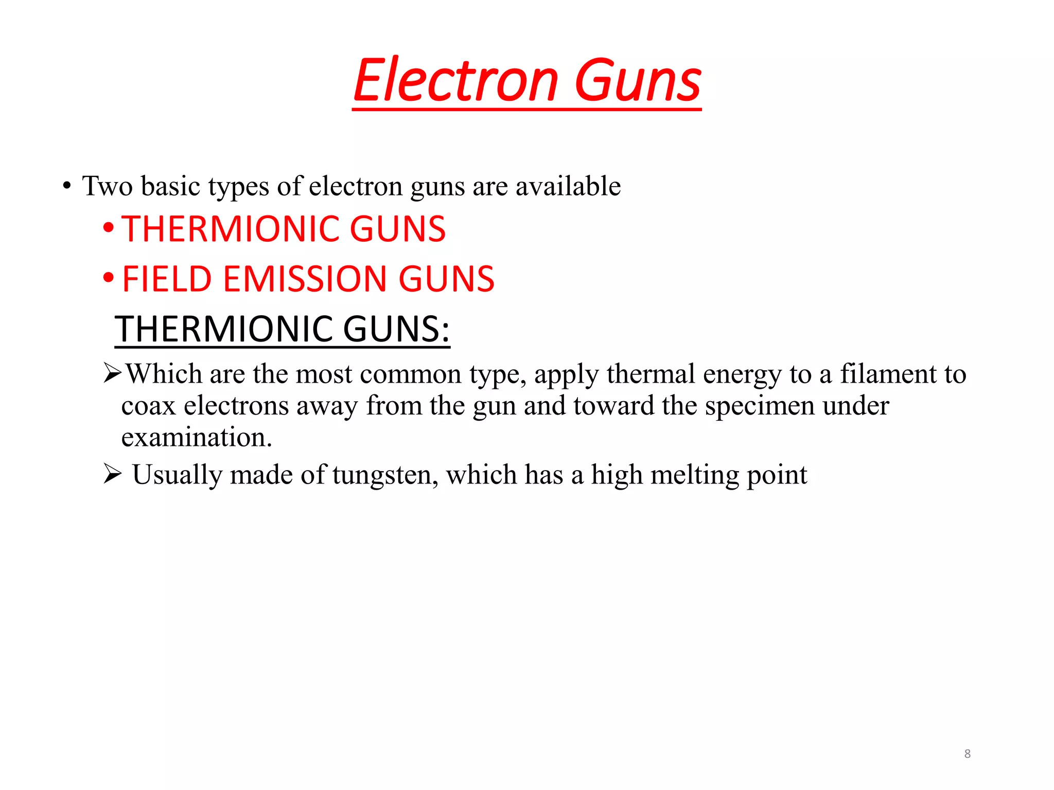 Electron Guns
• Two basic types of electron guns are available
•THERMIONIC GUNS
•FIELD EMISSION GUNS
THERMIONIC GUNS:
Which are the most common type, apply thermal energy to a filament to
coax electrons away from the gun and toward the specimen under
examination.
 Usually made of tungsten, which has a high melting point
8
 