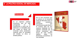 Entonces:
No es raro encontrar que
se piense en la Economía
Social de Mercado como un
modelo económico,
percepción que
comúnmente puede llevar a
la errónea idea de que
estamos hablando de un
régimen sostenido por la
ciencia económica que
busca de esta manera
explicar todos los
fenómenos económicos en
una sociedad.
Es el régimen político
económico que ha sido
consagrado en la
Constitución y como tal, su
definición es ineludible para
que tenga un efecto útil
sirviendo como parámetro
material para la actividad
del Estado; es decir, el
ámbito político.
TRANSFORMACIÓN
9. LAPOLÍTICASOCIALDEMERCADO.
 