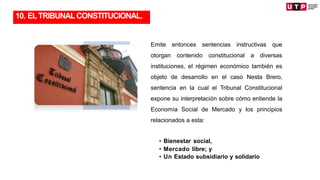 TRANSFORMACIÓN
Emite entonces sentencias instructivas que
otorgan contenido constitucional a diversas
instituciones, el régimen económico también es
objeto de desarrollo en el caso Nesta Brero,
sentencia en la cual el Tribunal Constitucional
expone su interpretación sobre cómo entiende la
Economía Social de Mercado y los principios
relacionados a esta:
• Bienestar social,
• Mercado libre; y
• Un Estado subsidiario y solidario
10. ELTRIBUNALCONSTITUCIONAL.
 