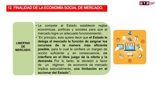 • Le compete al Estado establecer reglas
económicas, políticas y sociales para que el
mercado logre un adecuado funcionamiento.
• “En principio, esto quiere decir que el Estado le
delega al mercado la función de asignar los
recursos de la manera más eficiente
posible, para lo cual le confiere un margen de
acción suficiente y, en consecuencia, no
interfiere en el libre juego de la oferta y la
demanda. Por lo tanto, la decisión a favor
de un régimen de economía de mercado
implica esencialmente, una limitación en el
accionar del Estado”.
LIBERTAD
DE
MERCADO:
12. FINALIDADDELAECONOMÍASOCIALDEMERCADO.
 