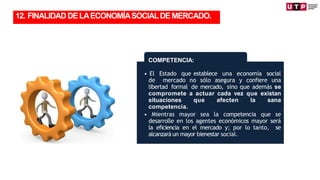 • El Estado que establece una economía social
de mercado no sólo asegura y confiere una
libertad formal de mercado, sino que además se
compromete a actuar cada vez que existan
situaciones que afecten la sana
competencia.
• Mientras mayor sea la competencia que se
desarrolle en los agentes económicos mayor será
la eficiencia en el mercado y; por lo tanto, se
alcanzará un mayor bienestar social.
COMPETENCIA:
12. FINALIDADDELAECONOMÍASOCIALDEMERCADO.
 
