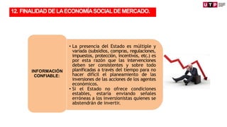 • La presencia del Estado es múltiple y
variada (subsidios, compras, regulaciones,
impuestos, protección, incentivos, etc.) es
por esta razón que las intervenciones
deben ser consistentes y sobre todo
planificadas a través del tiempo para no
hacer difícil el planeamiento de las
inversiones de las acciones de los agentes
económicos.
• Si el Estado no ofrece condiciones
estables, estaría enviando señales
erróneas a los inversionistas quienes se
abstendrán de invertir.
INFORMACIÓN
CONFIABLE:
TRANSFORMACIÓN
12. FINALIDADDELAECONOMÍASOCIALDEMERCADO.
 