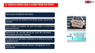 Hay una gran cantidad de desempleo.
Solo las personas con empleo formal tienen acceso a los servicios
sociales.
Gran cantidad de subsidios por parte del estado, no sostenibles
para la economía.
Segmentación del mercado laboral por causa del crecimiento
incontrolable del empleo informal.
Las organizaciones gremiales y sindicales no se enfocan en buscar
la igualdad social.
V
ariedad de sistemas laborales generan desregulación en la
contratación.
12. DIFICULTADESQUELAESMTIENEENPERÚ.
 