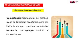 Competencia: Como motor del ejercicio
pleno de la libertad económica, pero con
limitaciones que permitan su efectiva
existencia, por ejemplo: control de
concentración.
13. ESTÁNDARES DELMODELODEESM.
Componentes predominantes.
 