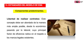 Libertad de realizar contratos: Este
concepto debe ser abordado de la manera
más amplia posible, desde lo económico
pasando por lo laboral, cuyo principal
factor de eficiencia radica en el respeto a
los marcos legales existentes.
13. ESTÁNDARES DELMODELODEESM.
Componentes predominantes.
 