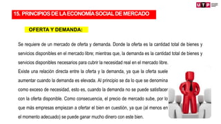 15. PRINCIPIOSDELAECONOMÍASOCIALDEMERCADO
OFERTA Y DEMANDA:
Se requiere de un mercado de oferta y demanda. Donde la oferta es la cantidad total de bienes y
servicios disponibles en el mercado libre; mientras que, la demanda es la cantidad total de bienes y
servicios disponibles necesarios para cubrir la necesidad real en el mercado libre.
Existe una relación directa entre la oferta y la demanda, ya que la oferta suele
aumentar cuando la demanda es elevada. Al principio se da lo que se denomina
como exceso de necesidad, esto es, cuando la demanda no se puede satisfacer
con la oferta disponible. Como consecuencia, el precio de mercado sube, por lo
que más empresas empiezan a ofertar el bien en cuestión, ya que (al menos en
el momento adecuado) se puede ganar mucho dinero con este bien.
 