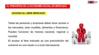Todas las personas y empresas deben tener acceso a
los mercados, sean muebles, alimentos o financieros.
Pueden funcionar de manera nacional, regional o
mundial.
El acceso al libre mercado es una precondición del
comercio en una nación o a nivel internacional.
15. PRINCIPIOSDELAECONOMÍASOCIALDEMERCADO
ACCESO AL LIBRE MERCADO
 