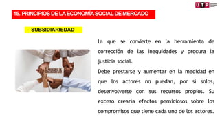 La que se convierte en la herramienta de
corrección de las inequidades y procura la
justicia social.
Debe prestarse y aumentar en la medidad en
que los actores no puedan, por sí solos,
desenvolverse con sus recursos propios. Su
exceso crearía efectos perniciosos sobre los
compromisos que tiene cada uno de los actores.
15. PRINCIPIOSDELAECONOMÍASOCIALDEMERCADO
SUBSIDIARIEDAD
 