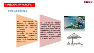 Panorama Mundial
La ESM es un modelo
económico que nació en
Alemania de la posguerra y
busca un equilibrio entre el
capitalismo y el socialismo,
busca la intervención de un
estado fuerte que
promueve la competencia
y el balance social.
En Latinoamérica se
empezó a utilizar la
economía de mercado,
tomando en cuenta el
“Concenso de
Washington”. Estas
políticas no dieron los
resultados esperados,
especialmente, en el
tema de la reducción de
la pobreza.
7. PERCEPCIÓNMUNDIAL.
 