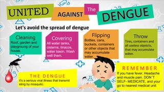 Let's avoid the spread of dengue
The
Cleaning
Roof, garden and
playgroung of your
house.
Covering
All water tanks,
cisterns, tinacos,
wáter basin. Wash
well them.
Flipping
Bottles, cans,
buckets, containers
or other objects that
may accumulate
wáter.
Throw
Tires, containers and
all useless objetcts,
that may accumulate
wáter.
R E M E M B E R
If you have fever. Headache
and muscle pain. DON´T
SELF- MEDICATE, and your
go to nearest medical unit
T H E D E N G U E
it's a serious viral illness that transmit
sting by mosquito.
 