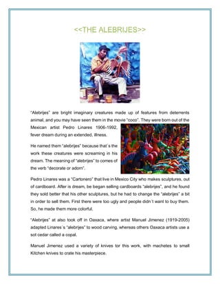 <<THE ALEBRIJES>>
“Alebrijes” are bright imaginary creatures made up of features from deterrents
animal, and you may have seen them in the movie “coco”. They were born out of the
Mexican artist Pedro Linares 1906-1992,
fever dream during an extended, illness.
He named them “alebrijes” because that´s the
work these creatures were screaming in his
dream. The meaning of “alebrijes” to comes of
the verb “decorate or adorn”.
Pedro Linares was a “Cartonero” that live in Mexico City who makes sculptures, out
of cardboard. After is dream, be began selling cardboards “alebrijes”, and he found
they sold better that his other sculptures, but he had to change the “alebrijes” a bit
in order to sell them. First there were too ugly and people didn´t want to buy them.
So, he made them more colorful.
“Alebrijes” at also took off in Oaxaca, where artist Manuel Jimenez (1919-2005)
adapted Linares´s “alebrijes” to wood carving, whereas others Oaxaca artists use a
sot cedar called a copal.
Manuel Jimenez used a variety of knives tor this work, with machetes to small
Kitchen knives to crate his masterpiece.
 