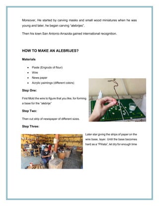 Moreover, He started by carving masks and small wood miniatures when he was
young and later, he began carving “alebrijes”.
Then his town San Antonio Arrazola gained international recognition.
HOW TO MAKE AN ALEBRIJES?
Materials
 Paste (Engrudo of flour)
 Wire
 News paper
 Acrylic paintings (different colors)
Step One:
First Mold the wire to figure that you like, for forming
a base for the “alebrije”
Step Two:
Then cut strip of newspaper of different sizes.
Step Three:
Later star giving the strips of paper on the
wire base, layer. Until the base becomes
hard as a “Piñata”, let dry for enough time
 