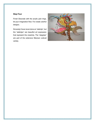 Step Four
Finish Decorate with the acrylic pain tings,
let your imagination flow. For create colorful
designs.
Sincerely I have never done an “alebrije”, but
the “alebrijes” are beautiful art expression
that represent the creativity. The “alegrijes”
are part of the extensive Mexican cultural
variety.
 