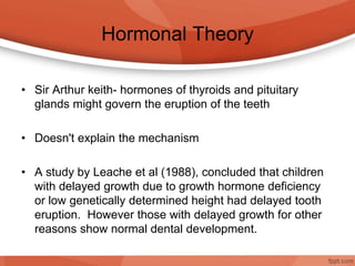 Hormonal Theory
• Sir Arthur keith- hormones of thyroids and pituitary
glands might govern the eruption of the teeth
• Doesn't explain the mechanism
• A study by Leache et al (1988), concluded that children
with delayed growth due to growth hormone deficiency
or low genetically determined height had delayed tooth
eruption. However those with delayed growth for other
reasons show normal dental development.
 