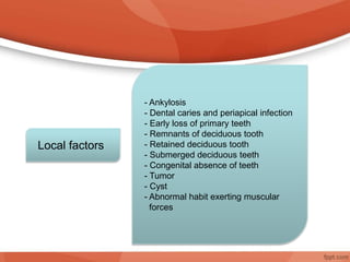 - Ankylosis
- Dental caries and periapical infection
- Early loss of primary teeth
- Remnants of deciduous tooth
- Retained deciduous tooth
- Submerged deciduous teeth
- Congenital absence of teeth
- Tumor
- Cyst
- Abnormal habit exerting muscular
forces
Local factors
 