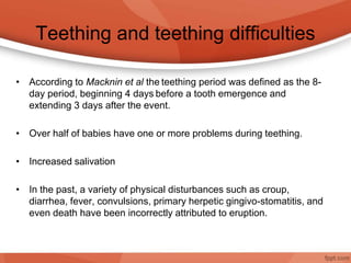 Teething and teething difficulties
• According to Macknin et al the teething period was defined as the 8-
day period, beginning 4 days before a tooth emergence and
extending 3 days after the event.
• Over half of babies have one or more problems during teething.
• Increased salivation
• In the past, a variety of physical disturbances such as croup,
diarrhea, fever, convulsions, primary herpetic gingivo-stomatitis, and
even death have been incorrectly attributed to eruption.
 