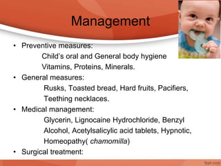 Management
• Preventive measures:
Child’s oral and General body hygiene
Vitamins, Proteins, Minerals.
• General measures:
Rusks, Toasted bread, Hard fruits, Pacifiers,
Teething necklaces.
• Medical management:
Glycerin, Lignocaine Hydrochloride, Benzyl
Alcohol, Acetylsalicylic acid tablets, Hypnotic,
Homeopathy( chamomilla)
• Surgical treatment:
 