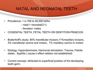 NATAL AND NEONATAL TEETH
• Prevalence- 1 in 700 to 30,000 births
- natal > neonatal(3:1)
- females> males
• COGENITAL TEETH, FETAL TEETH OR DENTITION PRAECOX
• Bodenhoff’s study- 85% mandibular incisors,11%maxillary incisors,
3% mandibular canine and molars, 1% maxillary canine or molars
• Etiology: Hypovitaminosis, Harmonal stimulation, Trauma, Febrile
states , Syphilis ( cause n effect relation not established)
• Current concept: attributed to superficial position of the developing
tooth germ.
 