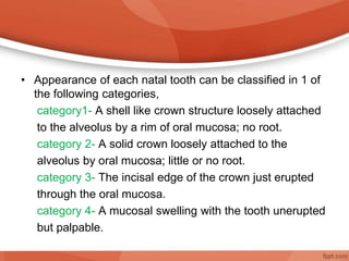 • Appearance of each natal tooth can be classified in 1 of
the following categories,
category1- A shell like crown structure loosely attached
to the alveolus by a rim of oral mucosa; no root.
category 2- A solid crown loosely attached to the
alveolus by oral mucosa; little or no root.
category 3- The incisal edge of the crown just erupted
through the oral mucosa.
category 4- A mucosal swelling with the tooth unerupted
but palpable.
 