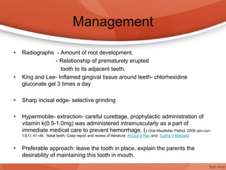 Management
• Radiographs - Amount of root development.
- Relationship of prematurely erupted
tooth to its adjacent teeth.
• King and Lee- Inflamed gingival tissue around teeth- chlorhexidine
gluconate gel 3 times a day
• Sharp incisal edge- selective grinding
• Hypermobile- extraction- careful curettage, prophylactic administration of
vitamin k(0.5-1.0mg) was administered intramuscularly as a part of
immediate medical care to prevent hemorrhage. (J Oral Maxillofac Pathol. 2009 Jan-Jun;
13(1): 41–46. Natal teeth: Case report and review of literature Roopa S Rao and Sudha V Mathad)
• Preferable approach: leave the tooth in place, explain the parents the
desirability of maintaining this tooth in mouth.
 