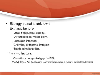 • Etiology: remains unknown
Extrinsic factors-
Local mechanical trauma,
Disturbed local metabolism,
Localized infection,
Chemical or thermal irritation
Tooth reimplantation.
Intrinsic factors;
Genetic or congenital gap in PDL
(Via WF1964 J Am Dent Assos :submerged deciduous molars: familial tendencies)
 