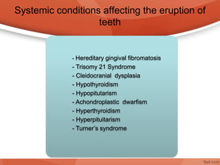 Systemic conditions affecting the eruption of
teeth
- Hereditary gingival fibromatosis
- Trisomy 21 Syndrome
- Cleidocranial dysplasia
- Hypothyroidism
- Hypopitutarism
- Achondroplastic dwarfism
- Hyperthyroidism
- Hyperpituitarism
- Turner’s syndrome
 