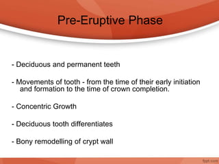 Pre-Eruptive Phase
- Deciduous and permanent teeth
- Movements of tooth - from the time of their early initiation
and formation to the time of crown completion.
- Concentric Growth
- Deciduous tooth differentiates
- Bony remodelling of crypt wall
 
