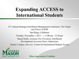 Expanding ACCESS to
       International Students

21st Annual Strategic Enrollment Management Conference: The Origin
                          and Future of SEM
                        San Diego, California
        Tuesday, November 1, 2011 ● 11:00 am - 12:30 pm
          Daniel Robb, Assistant Vice President, Enrollment
              Development/Associate Dean, Admissions
  Nicole J. Sealey, Director, Center for International Student Access




                       Where Innovation Is Tradition
 