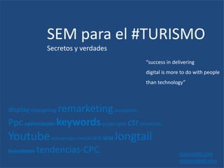SEM para el #TURISMO
Secretos y verdades
Isaacvidal.com
ooscarabad.com
display-retargeting-remarketing-busquedas-
Ppc-optimización-keywords-pujas-cpm-ctr-anuncios-
Youtube-conversión-movil-SEO-SEM-longtail-
buscadores-tendencias-CPC.
“success in delivering
digital is more to do with people
than technology”
 