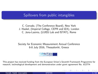 Spillovers from public intangibles
C. Corrado, (The Conference Board), New York
J. Haskel, (Imperial College, CEPR and IZA), London
C. Jona-Lasinio, (LUISS Lab and ISTAT), Rome
Society for Economic Measurement Annual Conference
6-8 July 2016, Thessaloniki, Greece
This project has received funding from the European Union’s Seventh Framework Programme for
research, technological development and demonstration under grant agreement No. 612774
Corrado, Haskel, Jona-Lasinio SPINTAN 1 / 20
 