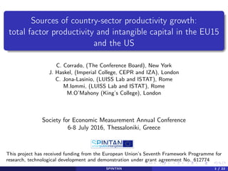 Sources of country-sector productivity growth:
total factor productivity and intangible capital in the EU15
and the US
C. Corrado, (The Conference Board), New York
J. Haskel, (Imperial College, CEPR and IZA), London
C. Jona-Lasinio, (LUISS Lab and ISTAT), Rome
M.Iommi, (LUISS Lab and ISTAT), Rome
M.O’Mahony (King’s College), London
Society for Economic Measurement Annual Conference
6-8 July 2016, Thessaloniki, Greece
This project has received funding from the European Union’s Seventh Framework Programme for
research, technological development and demonstration under grant agreement No. 612774
SPINTAN 1 / 22
 