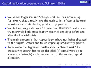 Capital reallocation Jorgenson and Schreyer (2010)
• We follow Jorgenson and Schreyer and use their accounting
framework, that directly links the reallocation of capital between
industries and (total factor) productivity growth.
• We do this using data from 11 countries, 1997-2013 and so can
try to provide both cross-country evidence and data before and
after the ﬁnancial crisis.
• The main concern is that capital is somehow not being allocated
to the "right" sectors and this is impeding productivity growth.
• To evaluate the degree of misallocation, a "benchmark" for
productivity growth has to be identiﬁed (if capital were being
allocated eﬃciently) and compare that to the current capital
allocation.
SPINTAN 13 / 22
 