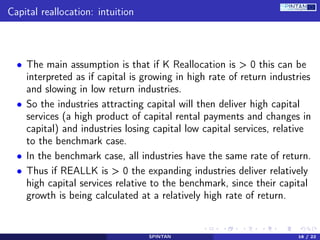 Capital reallocation: intuition
• The main assumption is that if K Reallocation is > 0 this can be
interpreted as if capital is growing in high rate of return industries
and slowing in low return industries.
• So the industries attracting capital will then deliver high capital
services (a high product of capital rental payments and changes in
capital) and industries losing capital low capital services, relative
to the benchmark case.
• In the benchmark case, all industries have the same rate of return.
• Thus if REALLK is > 0 the expanding industries deliver relatively
high capital services relative to the benchmark, since their capital
growth is being calculated at a relatively high rate of return.
SPINTAN 16 / 22
 