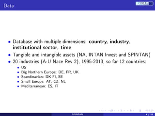 Data
• Database with multiple dimensions: country, industry,
institutional sector, time
• Tangible and intangible assets (NA, INTAN Invest and SPINTAN)
• 20 industries (A-U Nace Rev 2), 1995-2013, so far 12 countries:
• US
• Big Northern Europe: DE, FR, UK
• Scandinavian: DK FI, SE
• Small Europe: AT, CZ, NL
• Mediterranean: ES, IT
SPINTAN 4 / 22
 