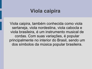 Viola caipira  Viola caipira, também conhecida como viola sertaneja, viola nordestina, viola cabocla e viola brasileira, é um instrumento musical de cordas. Com suas variações, é popular principalmente no interior do Brasil, sendo um dos símbolos da música popular brasileira. 