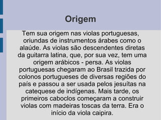 Origem Tem sua origem nas violas portuguesas, oriundas de instrumentos árabes como o alaúde. As violas são descendentes diretas da guitarra latina, que, por sua vez, tem uma origem arábicos - persa. As violas portuguesas chegaram ao Brasil trazida por colonos portugueses de diversas regiões do país e passou a ser usada pelos jesuítas na catequese de indígenas. Mais tarde, os primeiros caboclos começaram a construir violas com madeiras toscas da terra. Era o início da viola caipira. 