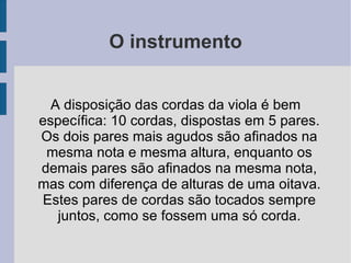O instrumento A disposição das cordas da viola é bem específica: 10 cordas, dispostas em 5 pares. Os dois pares mais agudos são afinados na mesma nota e mesma altura, enquanto os demais pares são afinados na mesma nota, mas com diferença de alturas de uma oitava. Estes pares de cordas são tocados sempre juntos, como se fossem uma só corda. 
