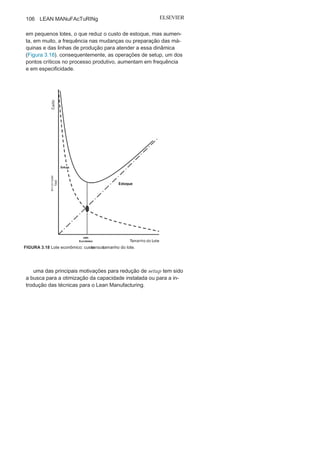 Capítulo 3 • Desenvolvendo
Lean Manufacturing
105
Troca rápida de
ferramentaA troca rápida de ferramentas (TRF) é um método fundamental
para auxiliar na redução do tempo de setup. O termo setup é utili-
zado para identificar o tempo de preparação de uma máquina ou
equipamento, ou seja, o tempo que a máquina ou equipamento fica
parado ou deixa de produzir plenamente, para que sejam realizadas
trocas de ferramentas ou para uma nova programação, com o obje-
tivo de executar uma nova atividade, ou fabricar uma nova peça ou
produto. O tempo de setup tem início na produção da última peça
de um lote ou na última ação, dentro das especificações definidas,
e vai até o momento em que primeira peça do novo lote, ou nova
ação, é produzida ou realizada dentro das especificações definidas.
um bom exemplo é o pit-stop em uma corrida de Fórmula 1 (veja
Figura 3.17).
cada vez mais o mercado exige produtos diversificados ou
únicos e isso tem exigido das organizações uma produção flexível
FIGURA 3.17 Fórmula 1 e os tempos
de
setu
p
.
 