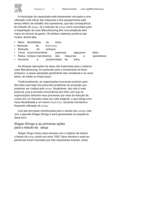 106 LEAN
MANuFAcTuRINg
em pequenos lotes, o que reduz o custo de estoque, mas aumen-
ta, em muito, a frequência nas mudanças ou preparação das má-
quinas e das linhas de produção para atender a essa dinâmica
(Figura 3.18). consequentemente, as operações de setup, um dos
pontos críticos no processo produtivo, aumentam em frequência
e em
especificidade.
uma das principais motivações para redução de setup tem sido
a busca para a otimização da capacidade instalada ou para a in-
trodução das técnicas para o Lean Manufacturing.
FIGURA 3.18 Lote econômico:
custo
versu
s
tamanho do
lote.
 
