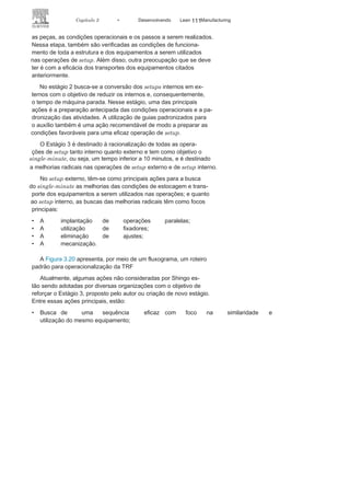 110 LEAN
MANuFAcTuRINg
Etapas para a TRF
Para operacionalização da TRF, Shingo sugeriu quatro estágios,
de acordo com a Figura 3.19 e como exposto a seguir:
• Estágio inicial — análise das
condições de setup;• Estágio 1 — separação dos
setups interno e externo;• Estágio 2 — conversões de
setups interno e externo;• Estágio 3 — racionalização das ações
e operações dos setupsinterno e externo.
No estágio inicial, deve-se fazer uma análise da linha de
produ-ção por meio de filmagens e cronômetros. Além disso, as entrevistas
aos operadores e supervisores também são importantes para ter
informações do processo.
No estágio 1 busca-se separar os setups interno e externo, e
uma primeira ação é a utilização de um checklist incluindo todas
FIGURA 3.19 Fases para a
TRF.
 