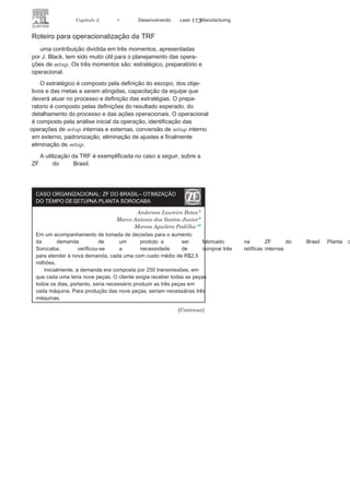 112 LEAN
MANuFAcTuRINg
• Busca de métodos para minimizar as
perdas do processode tempo antes e depois da parada total para troca de
ferramentas. Essas perdas estão associadas à desaceleração
para a parada e ao período de aceleração para atingir o padrão
do processo;
• Estudo ergonômico do local e
equipamentos utilizados noprocesso de
setup;• Adaptação do layout do local onde
serão executadas as ações;• Implantação de programa de treinamentos
das equipesenvolvidas nas operações de
setup;• Identificação de mudanças necessárias aos
projetos dasmáquinas para adaptação que visem à realização de setup
mais simples, eliminação de ajustes ou mesmo eliminação
da necessidade de
setup.
FIGURA 3.20 Fluxograma para a
TRF.
 